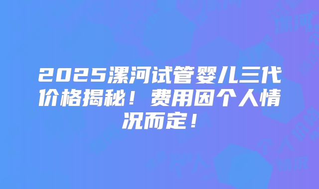 2025漯河试管婴儿三代价格揭秘！费用因个人情况而定！
