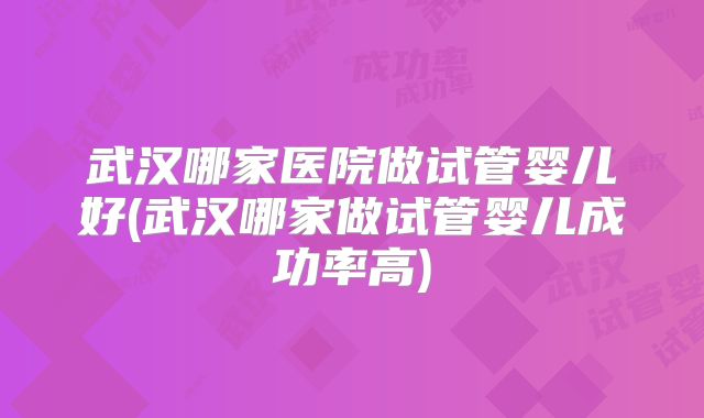 武汉哪家医院做试管婴儿好(武汉哪家做试管婴儿成功率高)