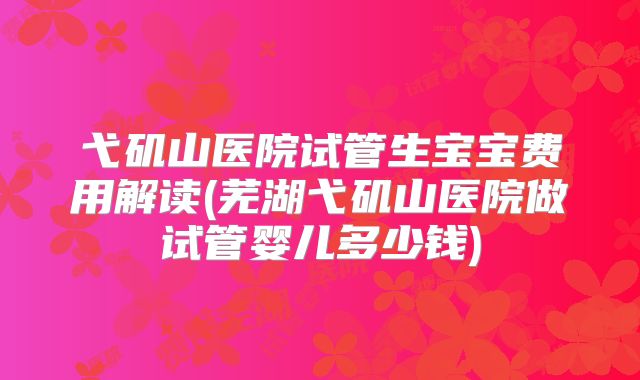 弋矶山医院试管生宝宝费用解读(芜湖弋矶山医院做试管婴儿多少钱)