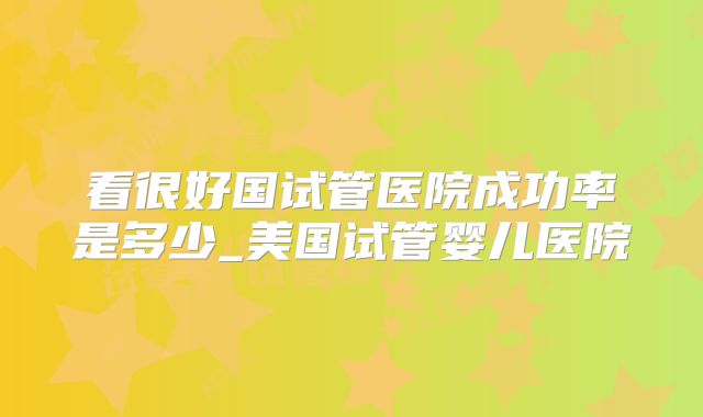 看很好国试管医院成功率是多少_美国试管婴儿医院