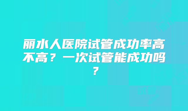 丽水人医院试管成功率高不高?一次试管能成功吗?