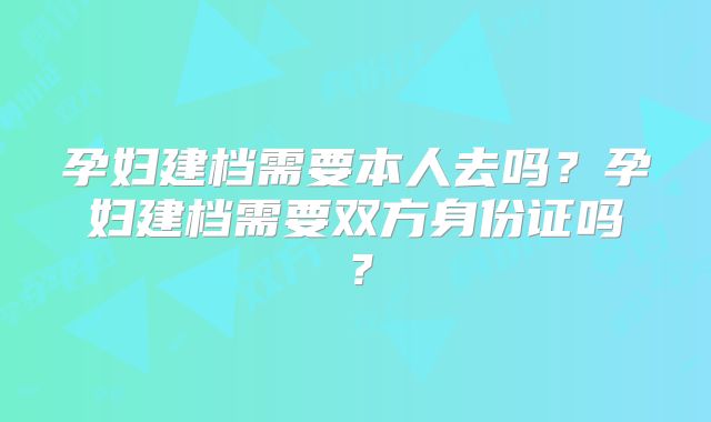 孕妇建档需要本人去吗？孕妇建档需要双方身份证吗？
