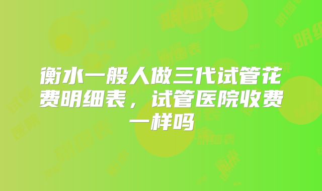 衡水一般人做三代试管花费明细表，试管医院收费一样吗