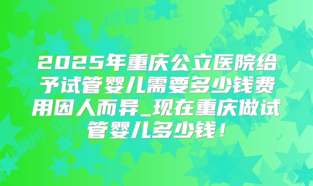 2025年重庆公立医院给予试管婴儿需要多少钱费用因人而异_现在重庆做试管婴儿多少钱！