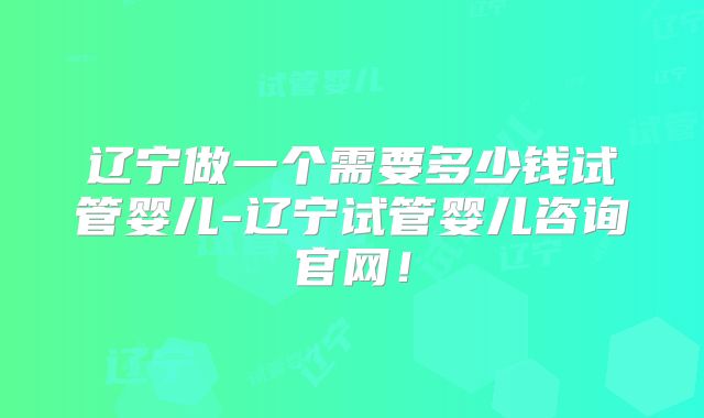 辽宁做一个需要多少钱试管婴儿-辽宁试管婴儿咨询官网！