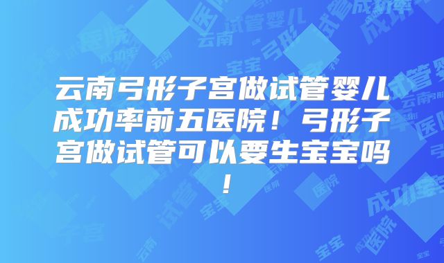云南弓形子宫做试管婴儿成功率前五医院！弓形子宫做试管可以要生宝宝吗！