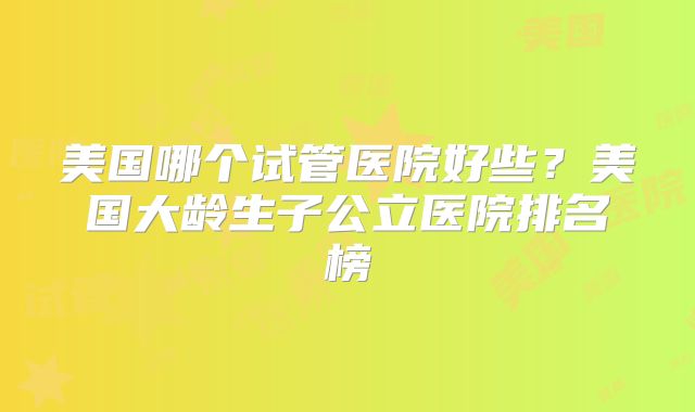 美国哪个试管医院好些？美国大龄生子公立医院排名榜