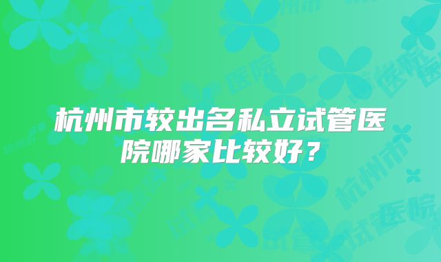 杭州市较出名私立试管医院哪家比较好？