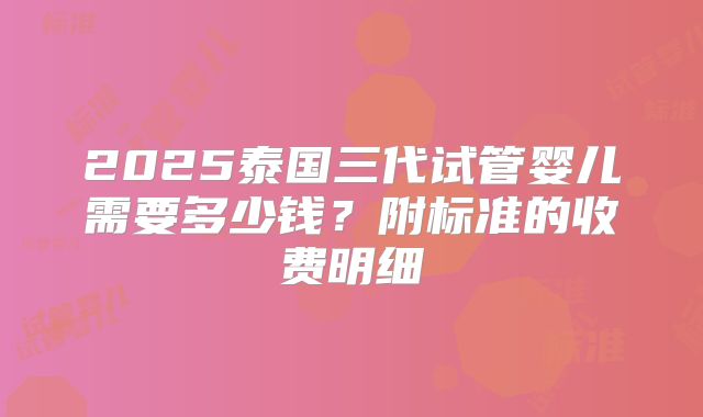 2025泰国三代试管婴儿需要多少钱？附标准的收费明细