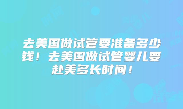 去美国做试管要准备多少钱！去美国做试管婴儿要赴美多长时间！
