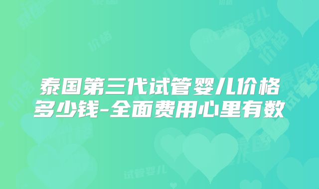 泰国第三代试管婴儿价格多少钱-全面费用心里有数