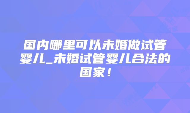 国内哪里可以未婚做试管婴儿_未婚试管婴儿合法的国家！
