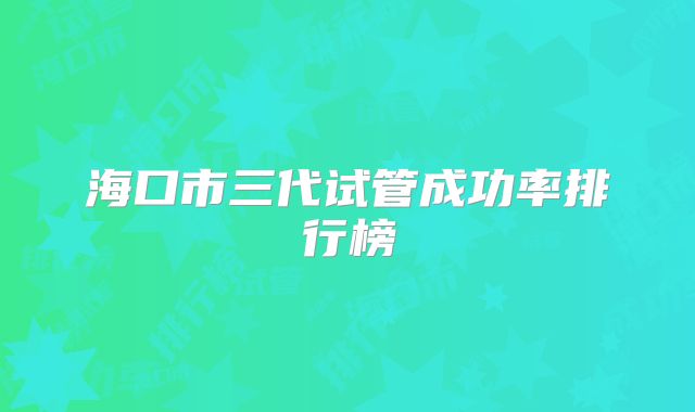 海口市三代试管成功率排行榜