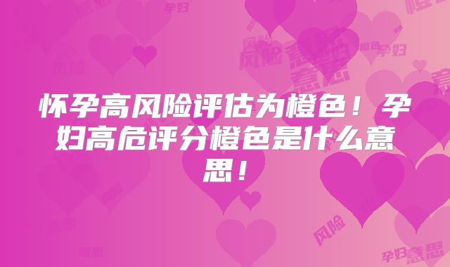 怀孕高风险评估为橙色！孕妇高危评分橙色是什么意思！