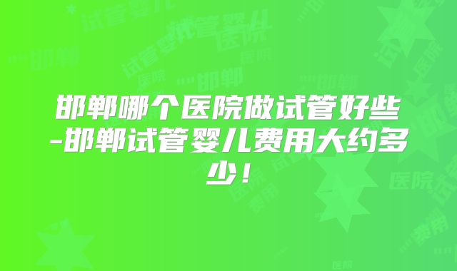 邯郸哪个医院做试管好些-邯郸试管婴儿费用大约多少！