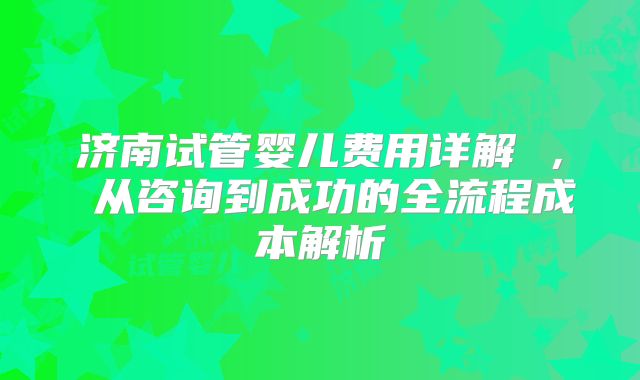 济南试管婴儿费用详解 ， 从咨询到成功的全流程成本解析