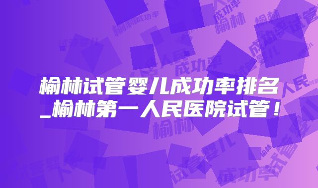榆林试管婴儿成功率排名_榆林第一人民医院试管!