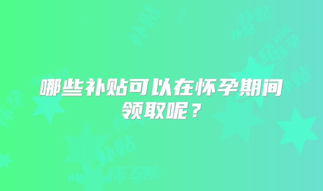 哪些补贴可以在怀孕期间领取呢?