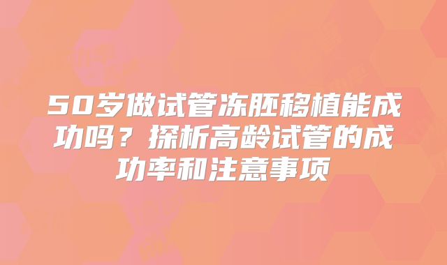 50岁做试管冻胚移植能成功吗？探析高龄试管的成功率和注意事项