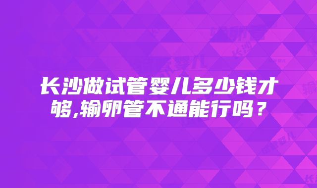 长沙做试管婴儿多少钱才够,输卵管不通能行吗?
