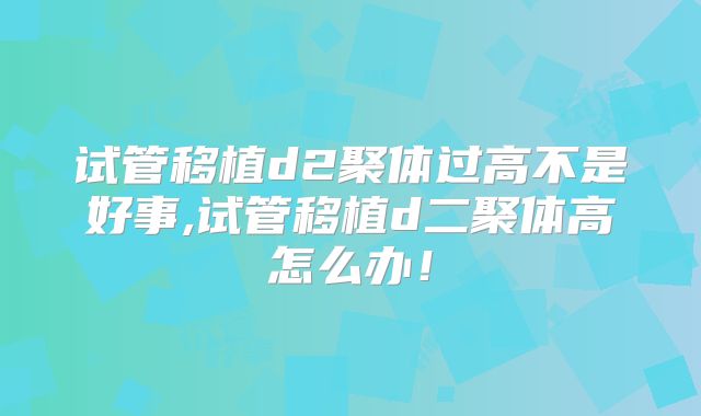 试管移植d2聚体过高不是好事,试管移植d二聚体高怎么办！
