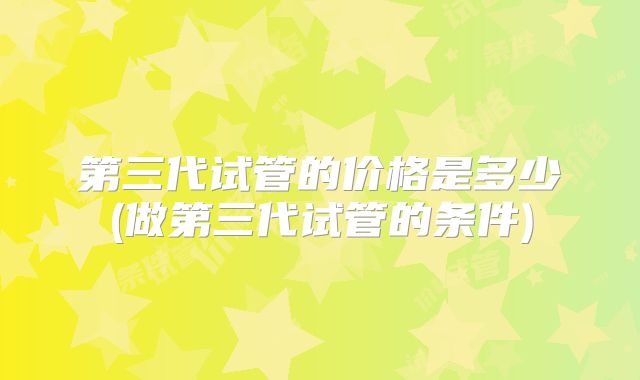 第三代试管的价格是多少(做第三代试管的条件)