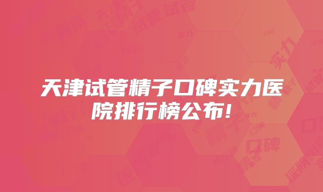 天津试管精子口碑实力医院排行榜公布!