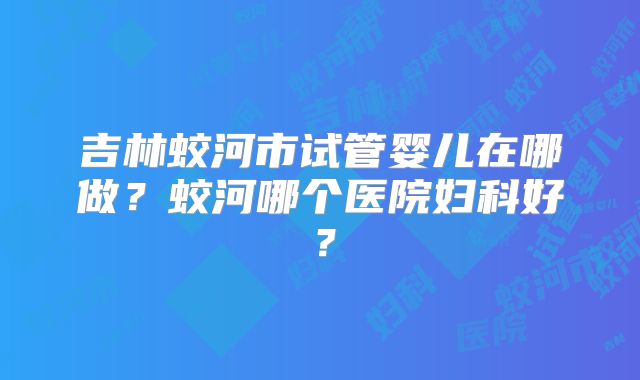 吉林蛟河市试管婴儿在哪做？蛟河哪个医院妇科好？