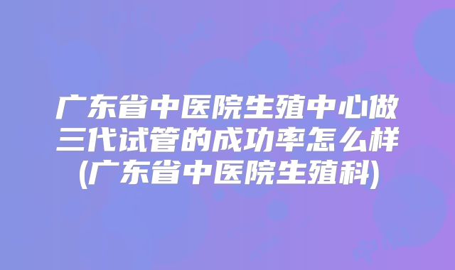 广东省中医院生殖中心做三代试管的成功率怎么样(广东省中医院生殖科)