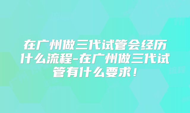 在广州做三代试管会经历什么流程-在广州做三代试管有什么要求！