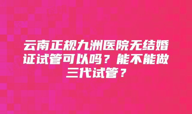 云南正规九洲医院无结婚证试管可以吗？能不能做三代试管？