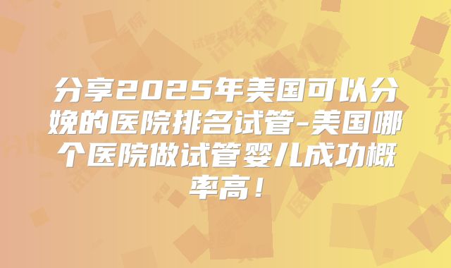分享2025年美国可以分娩的医院排名试管-美国哪个医院做试管婴儿成功概率高！