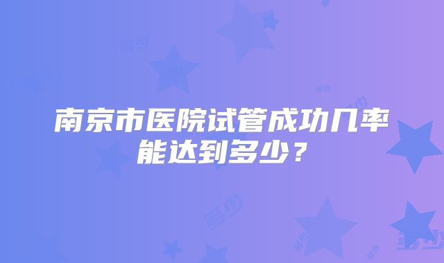 南京市医院试管成功几率能达到多少？