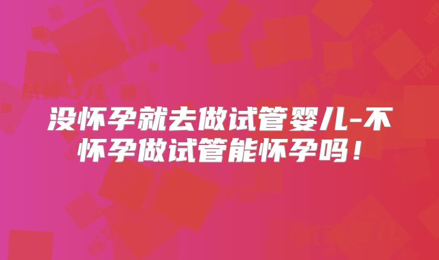 没怀孕就去做试管婴儿-不怀孕做试管能怀孕吗!