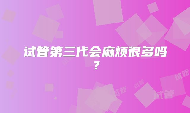 试管第三代会麻烦很多吗?
