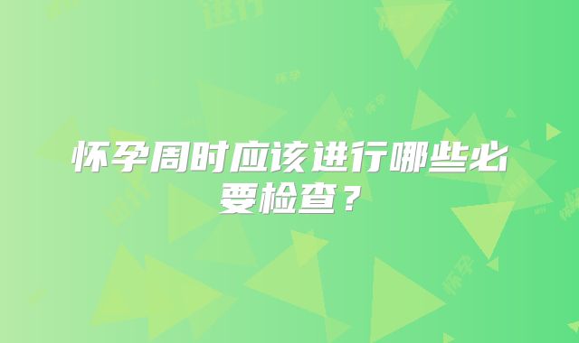 怀孕周时应该进行哪些必要检查？