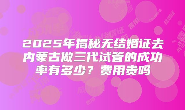 2025年揭秘无结婚证去内蒙古做三代试管的成功率有多少？费用贵吗
