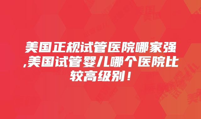 美国正规试管医院哪家强,美国试管婴儿哪个医院比较高级别！