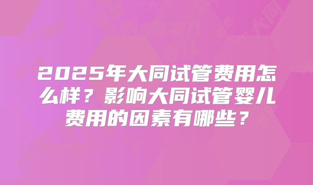 2025年大同试管费用怎么样？影响大同试管婴儿费用的因素有哪些？