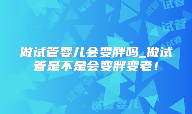 做试管婴儿会变胖吗_做试管是不是会变胖变老！