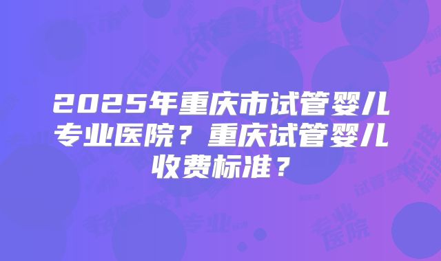 2025年重庆市试管婴儿专业医院？重庆试管婴儿收费标准？