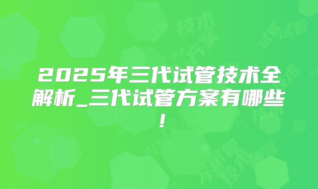 2025年三代试管技术全解析_三代试管方案有哪些！