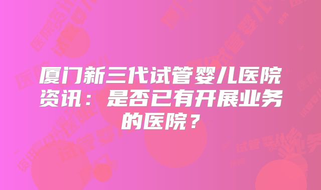 厦门新三代试管婴儿医院资讯：是否已有开展业务的医院？