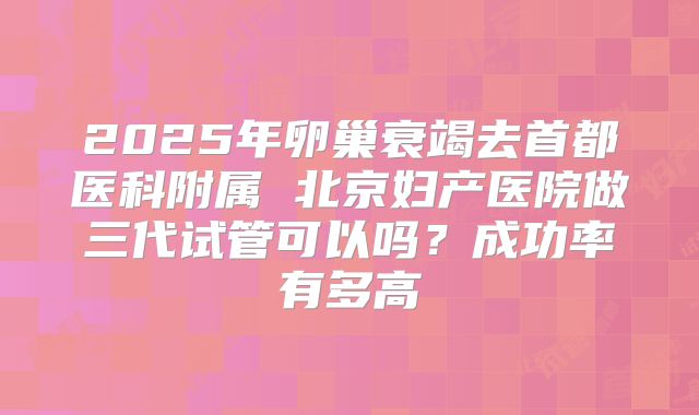 2025年卵巢衰竭去首都医科附属 北京妇产医院做三代试管可以吗？成功率有多高