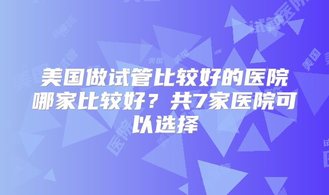 美国做试管比较好的医院哪家比较好？共7家医院可以选择