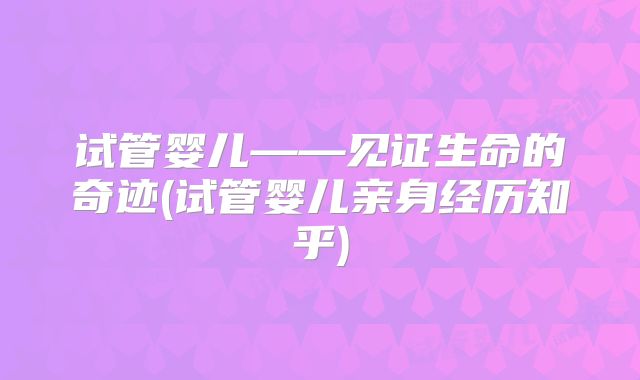试管婴儿——见证生命的奇迹(试管婴儿亲身经历知乎)