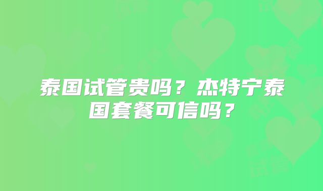 泰国试管贵吗?杰特宁泰国套餐可信吗?
