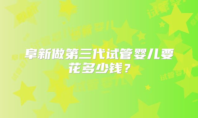 阜新做第三代试管婴儿要花多少钱？
