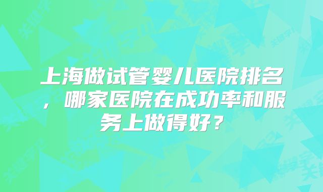 上海做试管婴儿医院排名，哪家医院在成功率和服务上做得好？