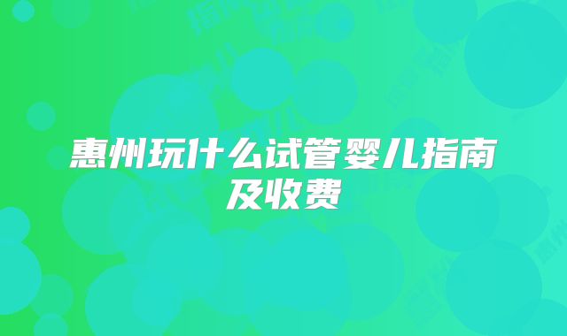 惠州玩什么试管婴儿指南及收费